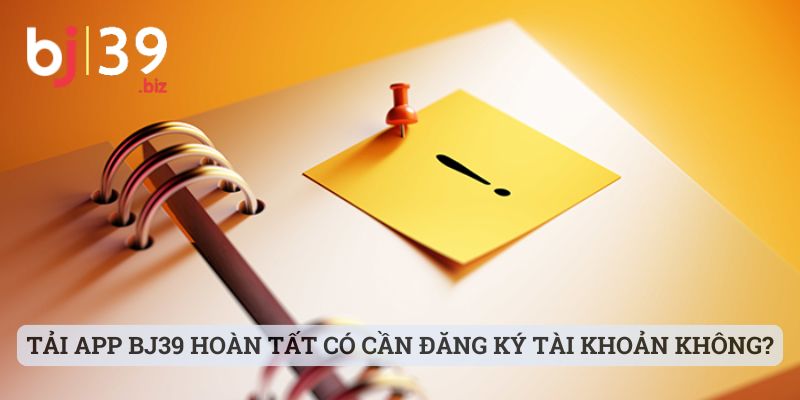 Tải app BJ39 hoàn tất có cần đăng ký tài khoản không?