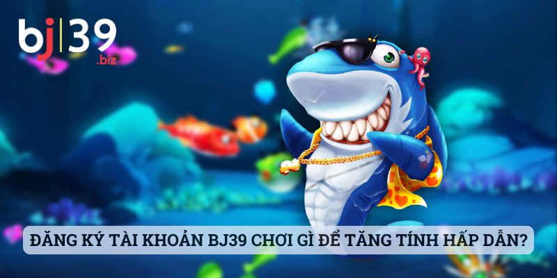 Đăng ký tài khoản BJ39 chơi gì để tăng tính thú vị và hấp dẫn?
